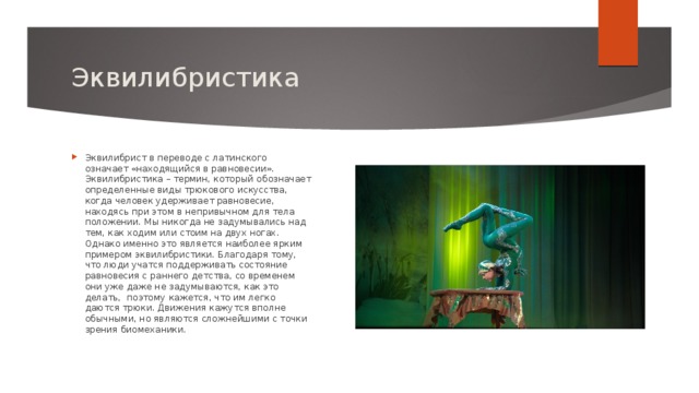 Эквилибристика Эквилибрист в переводе с латинского означает «находящийся в равновесии». Эквилибристика – термин, который обозначает определенные виды трюкового искусства, когда человек удерживает равновесие, находясь при этом в непривычном для тела положении. Мы никогда не задумывались над тем, как ходим или стоим на двух ногах. Однако именно это является наиболее ярким примером эквилибристики. Благодаря тому, что люди учатся поддерживать состояние равновесия с раннего детства, со временем они уже даже не задумываются, как это делать,  поэтому кажется, что им легко даются трюки. Движения кажутся вполне обычными, но являются сложнейшими с точки зрения биомеханики.  