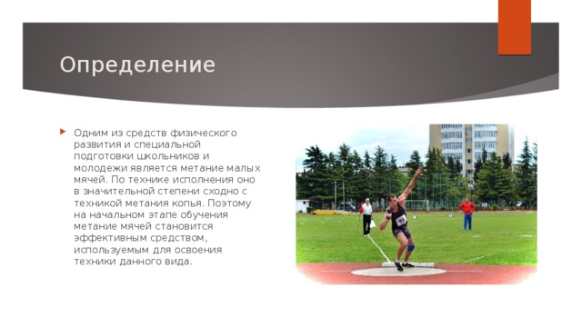 Определение Одним из средств физического развития и специальной подготовки школьников и молодежи является метание малых мячей. По технике исполнения оно в значительной степени сходно с техникой метания копья. Поэтому на начальном этапе обучения метание мячей становится эффективным средством, используемым для освоения техники данного вида.   