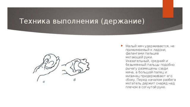 Техника выполнения (держание) Малый мяч удерживается, не прижимаемый к ладони, фалангами пальцев метающей руки. Указательный, средний и безымянный пальцы подобно рычагу размещены сзади мяча, а большой палец и мизинец придерживают его сбоку. Перед началом разбега метатель держит снаряд над плечом в согнутой руке.   