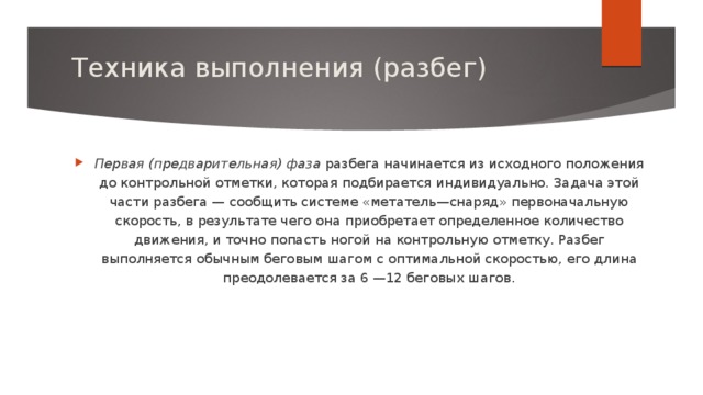 Техника выполнения (разбег)   Первая (предварительная) фаза  разбега начинается из исходного положения до контрольной отметки, которая подбирается индивидуально. Задача этой части разбега — сообщить системе «метатель—снаряд» первоначальную скорость, в результате чего она приобретает определенное количество движения, и точно попасть ногой на контрольную отметку. Разбег выполняется обычным беговым шагом с оптимальной скоростью, его длина преодолевается за 6 —12 беговых шагов.   
