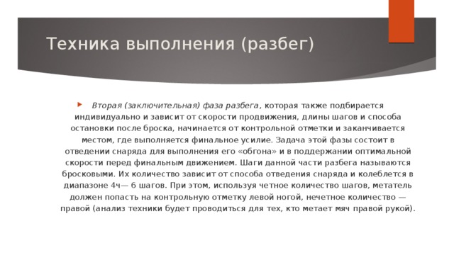 Техника выполнения (разбег)   Вторая (заключительная) фаза разбега , которая также подбирается индивидуально и зависит от скорости продвижения, длины шагов и способа остановки после броска, начинается от контрольной отметки и заканчивается местом, где выполняется финальное усилие. Задача этой фазы состоит в отведении снаряда для выполнения его «обгона» и в поддержании оптимальной скорости перед финальным движением. Шаги данной части разбега называются бросковыми. Их количество зависит от способа отведения снаряда и колеблется в диапазоне 4ч— 6 шагов. При этом, используя четное количество шагов, метатель должен попасть на контрольную отметку левой ногой, нечетное количество — правой (анализ техники будет проводиться для тех, кто метает мяч правой рукой).   