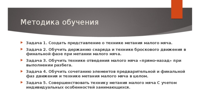 Методика обучения Задача 1. Создать представление о технике метания малого мяча. Задача 2. Обучить держанию снаряда и технике броскового движения в финальной фазе при метании малого мяча. Задача 3. Обучить технике отведения малого мяча «прямо-назад» при выполнении разбега. Задача 4. Обучить сочетанию элементов предварительной и финальной фаз движения и технике метания малого мяча в целом. Задача 5. Совершенствовать технику метания малого мяча С учетом индивидуальных особенностей занимающихся.     