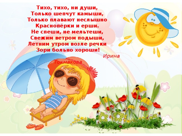 Тихо, тихо, ни души, Только шепчут камыши, Только плавают неслышно Краснопёрки и ерши. Не спеши, не мельтеши, Свежим ветром подыши, Летним утром возле речки Зори больно хороши!  Ирина Токмакова