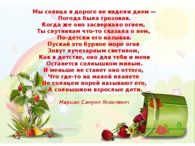 Мы солнца в дороге не видели днем —  Погода была грозовая. Когда же оно засверкало огнем, Ты спутникам что-то сказала о нем, По-детски его называя. Пускай это бурное море огня Зовут лучезарным светилом, Как в детстве, оно для тебя и меня  Останется солнышком милым. И меньше не станет оно оттого, Что где-то на малой планете Не солнцем порой называют его,  А солнышком взрослые дети.  Маршак Самуил Яковлевич