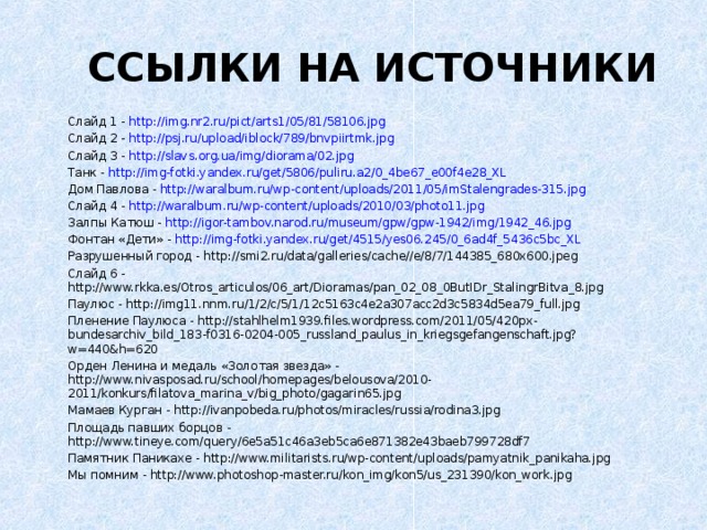 ССЫЛКИ НА ИСТОЧНИКИ Слайд 1 - http://img.nr2.ru/pict/arts1/05/81/58106.jpg Слайд 2 - http://psj.ru/upload/iblock/789/bnvpiirtmk.jpg Слайд 3 - http://slavs.org.ua/img/diorama/02.jpg Танк - http://img-fotki.yandex.ru/get/5806/puliru.a2/0_4be67_e00f4e28_XL Дом Павлова - http://waralbum.ru/wp-content/uploads/2011/05/imStalengrades-315.jpg Слайд 4 - http://waralbum.ru/wp-content/uploads/2010/03/photo11.jpg Залпы Катюш - http://igor-tambov.narod.ru/museum/gpw/gpw-1942/img/1942_46.jpg Фонтан «Дети» - http://img-fotki.yandex.ru/get/4515/yes06.245/0_6ad4f_5436c5bc_XL Разрушенный город - http://smi2.ru/data/galleries/cache//e/8/7/144385_680x600.jpeg Слайд 6 - http://www.rkka.es/Otros_articulos/06_art/Dioramas/pan_02_08_0ButIDr_StalingrBitva_8.jpg Паулюс - http://img11.nnm.ru/1/2/c/5/1/12c5163c4e2a307acc2d3c5834d5ea79_full.jpg Пленение Паулюса - http://stahlhelm1939.files.wordpress.com/2011/05/420px-bundesarchiv_bild_183-f0316-0204-005_russland_paulus_in_kriegsgefangenschaft.jpg?w=440&h=620 Орден Ленина и медаль «Золотая звезда» - http://www.nivasposad.ru/school/homepages/belousova/2010-2011/konkurs/filatova_marina_v/big_photo/gagarin65.jpg Мамаев Курган - http://ivanpobeda.ru/photos/miracles/russia/rodina3.jpg Площадь павших борцов - http://www.tineye.com/query/6e5a51c46a3eb5ca6e871382e43baeb799728df7 Памятник Паникахе - http://www.militarists.ru/wp-content/uploads/pamyatnik_panikaha.jpg Мы помним - http://www.photoshop-master.ru/kon_img/kon5/us_231390/kon_work.jpg