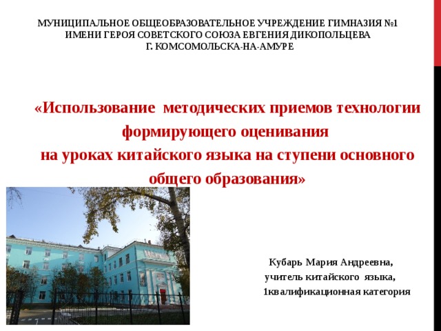 Муниципальное общеобразовательное учреждение гимназия №1  имени Героя Советского Союза Евгения Дикопольцева  г. Комсомольска-на-Амуре    «Использование методических приемов технологии формирующего оценивания на уроках китайского языка на ступени основного общего образования»      Кубарь Мария Андреевна,  учитель китайского языка,  1квалификационная категория    