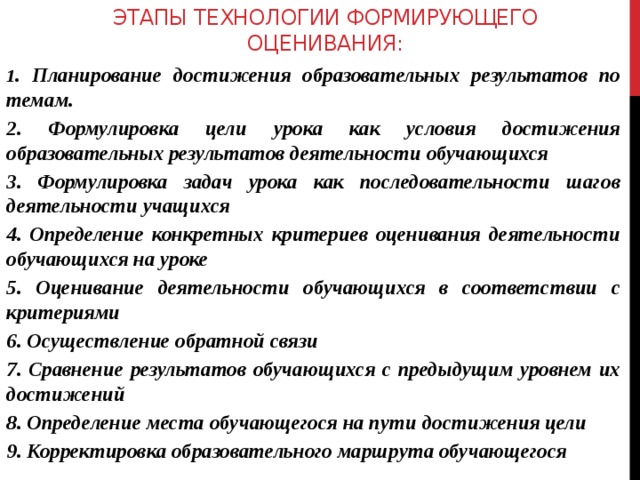 ЭТАПЫ ТЕХНОЛОГИИ ФОРМИРУЮЩЕГО ОЦЕНИВАНИЯ:   1 . Планирование достижения образовательных результатов по темам. 2. Формулировка цели урока как условия достижения образовательных результатов деятельности обучающихся 3. Формулировка задач урока как последовательности шагов деятельности учащихся 4. Определение конкретных критериев оценивания деятельности обучающихся на уроке 5. Оценивание деятельности обучающихся в соответствии с критериями 6. Осуществление обратной связи 7. Сравнение результатов обучающихся с предыдущим уровнем их достижений 8. Определение места обучающегося на пути достижения цели 9. Корректировка образовательного маршрута обучающегося  