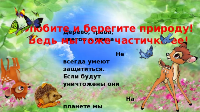  Любите и берегите природу!  Ведь мы тоже частичка ее! Дерево, трава, цветок и птица Не всегда умеют защититься. Если будут уничтожены они На планете мы останемся одни.  Нор звериных, птичьего гнезда Разорять не будем никогда. Пусть птенцам и маленьким зверятам Хорошо живется с нами рядом. 