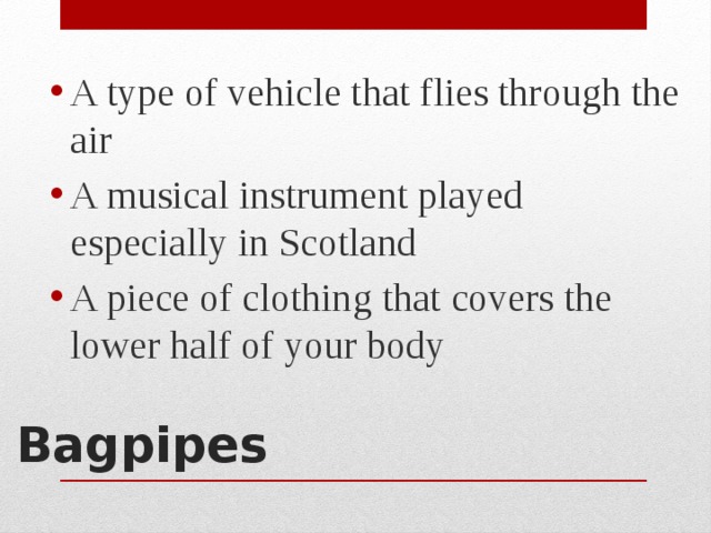 A type of vehicle that flies through the air A musical instrument played especially in Scotland A piece of clothing that covers the lower half of your body Bagpipes   