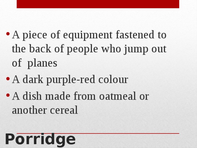 A piece of equipment fastened to the back of people who jump out of planes A dark purple-red colour A dish made from oatmeal or another cereal Porridge 