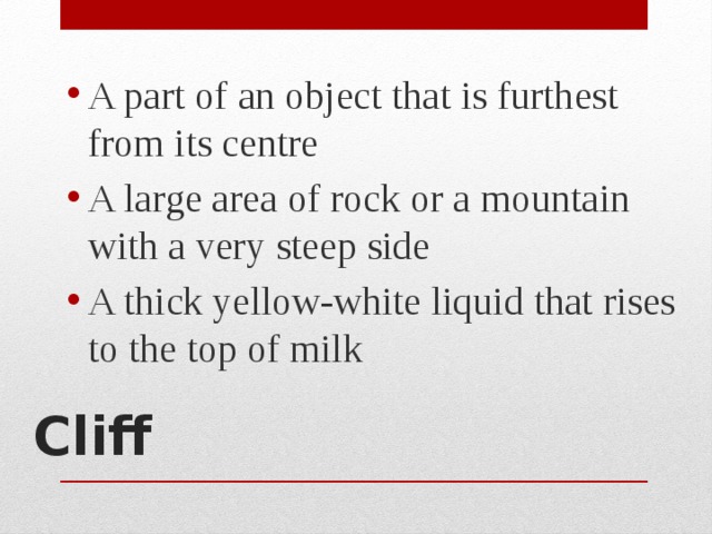 A part of an object that is furthest from its centre A large area of rock or a mountain with a very steep side A thick yellow-white liquid that rises to the top of milk Cliff   