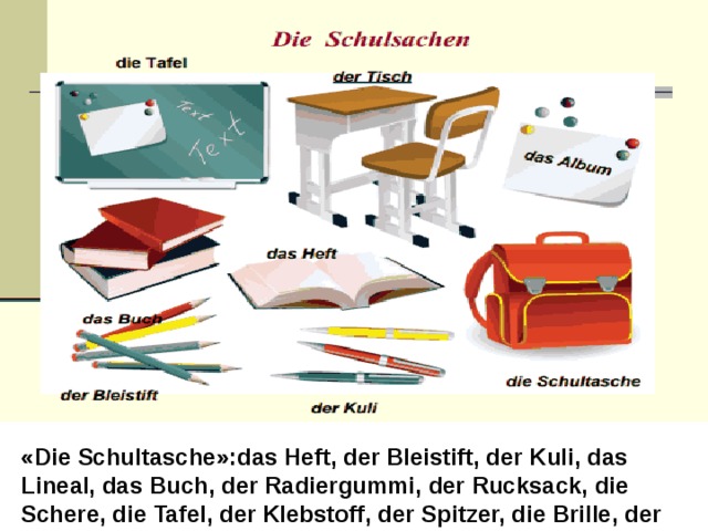 «Die Schultasche»:das Heft, der Bleistift, der Kuli, das Lineal, das Buch, der Radiergummi, der Rucksack, die Schere, die Tafel, der Klebstoff, der Spitzer, die Brille, der Computer, die Uhr. 