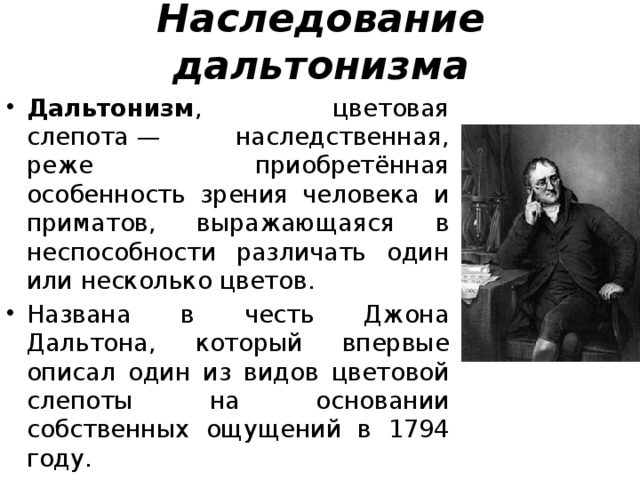 Наследование дальтонизма Дальтонизм , цветовая слепота — наследственная, реже приобретённая особенность зрения человека и приматов, выражающаяся в неспособности различать один или несколько цветов. Названа в честь Джона Дальтона, который впервые описал один из видов цветовой слепоты на основании собственных ощущений в 1794 году. 