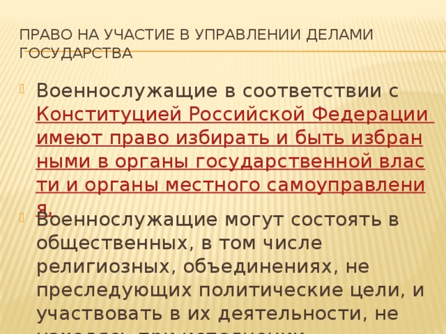 Право на участие в управлении делами государства Военнослужащие в соответствии с Конституцией Российской Федерации имеют право избирать и быть избранными в органы государственной власти и органы местного самоуправления, Военнослужащие могут состоять в общественных, в том числе религиозных, объединениях, не преследующих политические цели, и участвовать в их деятельности, не находясь при исполнении обязанностей военной службы. 