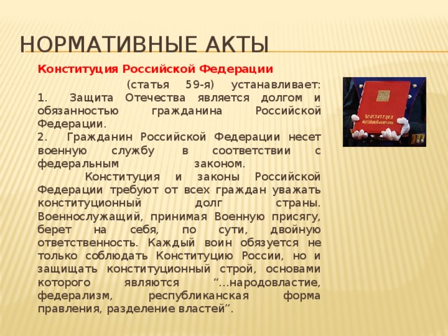 Нормативные акты   Конституция Российской Федерации   (статья 59-я) устанавливает:  1.    Защита Отечества является долгом и обязанностью гражданина Российской Федерации.  2.    Гражданин Российской Федерации несет военную службу  в соответствии с федеральным законом.            Конституция и законы Российской Федерации требуют от всех граждан уважать конституционный долг страны. Военнослужащий, принимая Военную присягу, берет на себя, по сути, двойную ответственность. Каждый воин обязуется не только соблюдать Конституцию России, но и защищать конституционный строй, основами которого являются “...народовластие, федерализм, республиканская форма правления, разделение властей”. 