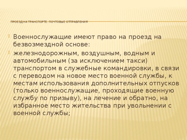 Проезд на транспорте. Почтовые отправления    Военнослужащие имеют право на проезд на безвозмездной основе: железнодорожным, воздушным, водным и автомобильным (за исключением такси) транспортом в служебные командировки, в связи с переводом на новое место военной службы, к местам использования дополнительных отпусков (только военнослужащие, проходящие военную службу по призыву), на лечение и обратно, на избранное место жительства при увольнении с военной службы; 