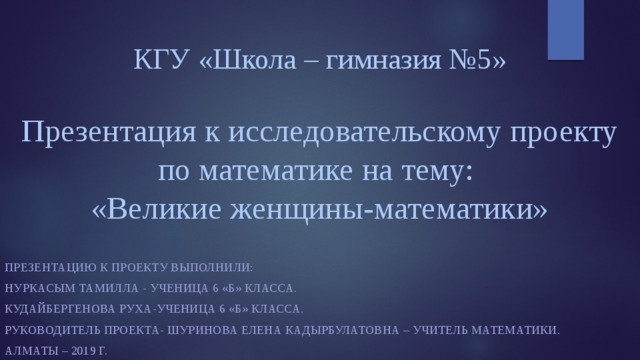 КГУ «Школа – гимназия №5»   Презентация к исследовательскому проекту по математике на тему:  «Великие женщины-математики»   Презентацию к Проекту выполнили: Нуркасым Тамилла - ученица 6 «Б» класса. Кудайбергенова Руха-ученица 6 «Б» класса. Руководитель проекта- Шуринова Елена Кадырбулатовна – учитель математики. Алматы – 2019 г. 
