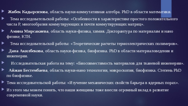  Жибек Кадырсизова , область науки-коммутативная алгебра. PhD в области математики.  Тема исследовательской работы: «Особенности в характеристике простого положительного числа P, многообразия коммутирующих и почти коммутирующих матриц».  Амина Мирсакиева , область науки-физика, химия. Докторантура по материалам и нано физике, КТН.  Тема исследовательской работы: «Теоретические расчеты термоэлектрических полимеров».  Дана Акилбекова , область науки-физика, биофизика. PhD в области материаловедения и инженерии.  Исследовательская работа на тему: «Биосовместимость материалов для тканевой инженерии».  Айжан Бестембаева , область науки-нано технологии, микроскопия, биофизика. Степень PhD по биофизике. Тема исследовательской работы: «Изучение механических свойств барьера в ядерных порах». Из этого мы можем понять, что наши женщины тоже внесли огромный вклад в развитие современной науки. 