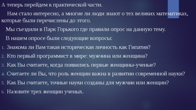 А теперь перейдем к практической части.  Нам стало интересно, а многие ли люди знают о тех великих математиках, которые были перечислены до этого.  Мы съездили в Парк Горького где правили опрос на данную тему.  В нашем опросе были следующие вопросы: Знакома ли Вам такая историческая личность как Гипатия? Кто первый программист в мире: мужчина или женщина? Как Вы считаете, когда появились первые женщины-ученые? Считаете ли Вы, что роль женщин важна в развитии современной науки? Как Вы считаете, точные науки созданы для мужчин или женщин? Назовите трех женщин ученых. 