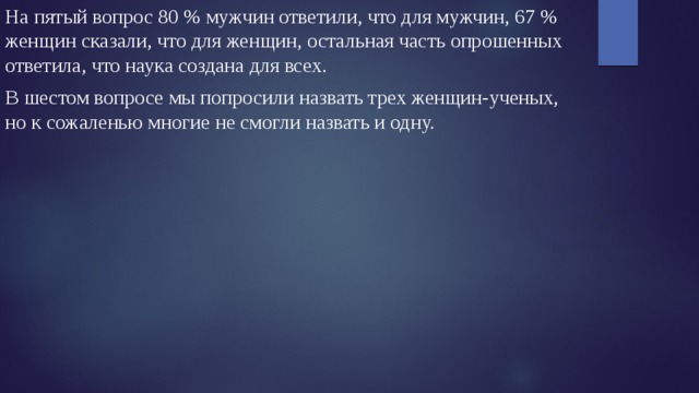 На пятый вопрос 80 % мужчин ответили, что для мужчин, 67 % женщин сказали, что для женщин, остальная часть опрошенных ответила, что наука создана для всех. В шестом вопросе мы попросили назвать трех женщин-ученых, но к сожаленью многие не смогли назвать и одну. 