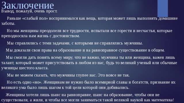 Заключение Вывод, пожалуй, очень прост.  Раньше «слабый пол» воспринимался как вещь, которая может лишь выполнять домашние заботы.  Но мы женщины преодолели все трудности, испытали все горести и несчастья, которые преподносила нам жизнь с достоинством.  Мы справлялись с теми задачами, с которыми не справлялись мужчины.  Мы доказали свои права на образование и на равноправное существование в общем.  Мы смогли дать понять всему миру, что не важно, мужчина ты или женщина, важен лишь талант, который может присутствовать в любом из нас, будь то великий ученый или обычные ученицы шестого класса.  Мы не можем сказать, что мужчины глупее нас. Это вовсе не так.  Но есть одно «но». Женщинам не нужно было всемирной славы и богатств, признание их великого ума было лишь шагом к той цели которой они добивались.  Женщины хотели лишь шанс на равноправие, шанс на образование, чтобы они не существовали, а жили, и чтобы все могли заниматься такой великой наукой как математика! 