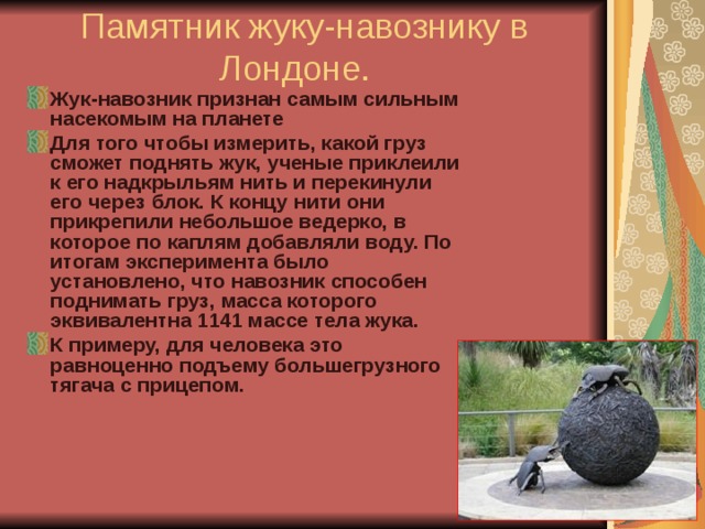 Памятник жуку-навознику в Лондоне.  Жук-навозник признан самым сильным насекомым на планете Для того чтобы измерить, какой груз сможет поднять жук, ученые приклеили к его надкрыльям нить и перекинули его через блок. К концу нити они прикрепили небольшое ведерко, в которое по каплям добавляли воду. По итогам эксперимента было установлено, что навозник способен поднимать груз, масса которого эквивалентна 1141 массе тела жука. К примеру, для человека это равноценно подъему большегрузного тягача с прицепом.     