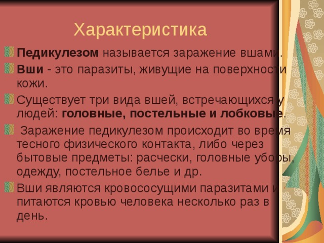 Характеристика Педикулезом  называется заражение вшами. Вши  - это паразиты, живущие на поверхности кожи. Существует три вида вшей, встречающихся у людей: головные, постельные и лобковые .  Заражение педикулезом происходит во время тесного физического контакта, либо через бытовые предметы: расчески, головные уборы, одежду, постельное белье и др. Вши являются кровососущими паразитами и питаются кровью человека несколько раз в день. 