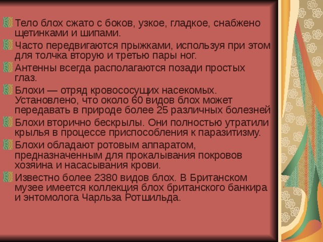 Тело блох сжато с боков, узкое, гладкое, снабжено щетинками и шипами. Часто передвигаются прыжками, используя при этом для толчка вторую и третью пары ног. Антенны всегда располагаются позади простых глаз.  Блохи — отряд кровососущих насекомых. Установлено, что около 60 видов блох может передавать в природе более 25 различных болезней Блохи вторично бескрылы. Они полностью утратили крылья в процессе приспособления к паразитизму. Блохи обладают ротовым аппаратом, предназначенным для прокалывания покровов хозяина и насасывания крови. Известно более 2380 видов блох. В Британском музее имеется коллекция блох британского банкира и энтомолога Чарльза Ротшильда.   