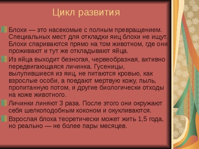 Цикл развития Блохи — это насекомые с полным превращением. Специальных мест для откладки яиц блохи не ищут. Блохи спариваются прямо на том животном, где они проживают и тут же откладывают яйца. Из яйца выходит безногая, червеобразная, активно передвигающаяся личинка. Гусеницы, вылупившиеся из яиц, не питаются кровью, как взрослые особи, а поедают мертвую кожу, пыль, пропитанную потом, и другие биологически отходы на коже животного.  Личинки линяют 3 раза. После этого они окружают себя шелкоподобным коконом и окукливаются. Взрослая блоха теоретически может жить 1,5 года, но реально — не более пары месяцев.   