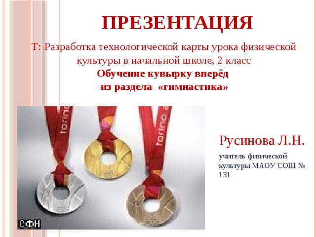 ПРЕЗЕНТАЦИЯ Т: Разработка технологической карты урока физической культуры в начальной школе, 2 класс Обучение кувырку вперёд из раздела «гимнастика» Русинова Л.Н. учитель физической культуры МАОУ СОШ № 131 