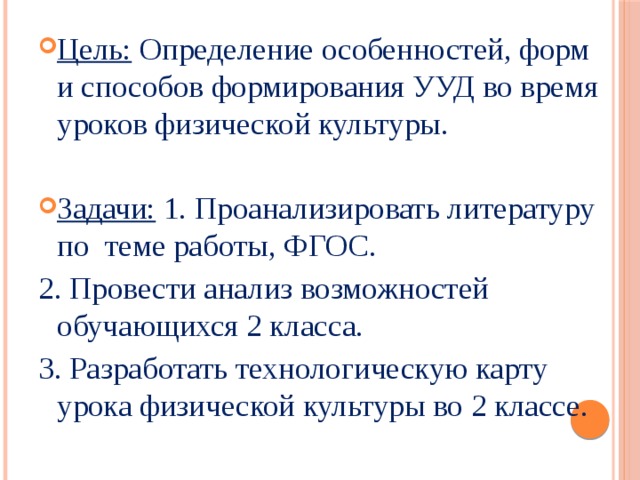 Цель: Определение особенностей, форм и способов формирования УУД во время уроков физической культуры. Задачи: 1. Проанализировать литературу по теме работы, ФГОС. 2. Провести анализ возможностей обучающихся 2 класса. 3. Разработать технологическую карту урока физической культуры во 2 классе. 