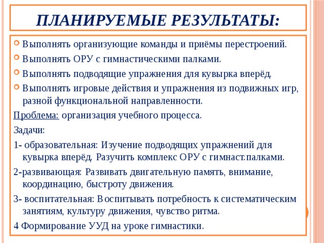 Планируемые результаты: Выполнять организующие команды и приёмы перестроений. Выполнять ОРУ с гимнастическими палками. Выполнять подводящие упражнения для кувырка вперёд. Выполнять игровые действия и упражнения из подвижных игр, разной функциональной направленности. Проблема: организация учебного процесса. Задачи: 1- образовательная: Изучение подводящих упражнений для кувырка вперёд. Разучить комплекс ОРУ с гимнаст.палками. 2-развивающая: Развивать двигательную память, внимание, координацию, быстроту движения. 3- воспитательная: Воспитывать потребность к систематическим занятиям, культуру движения, чувство ритма. 4 Формирование УУД на уроке гимнастики. 