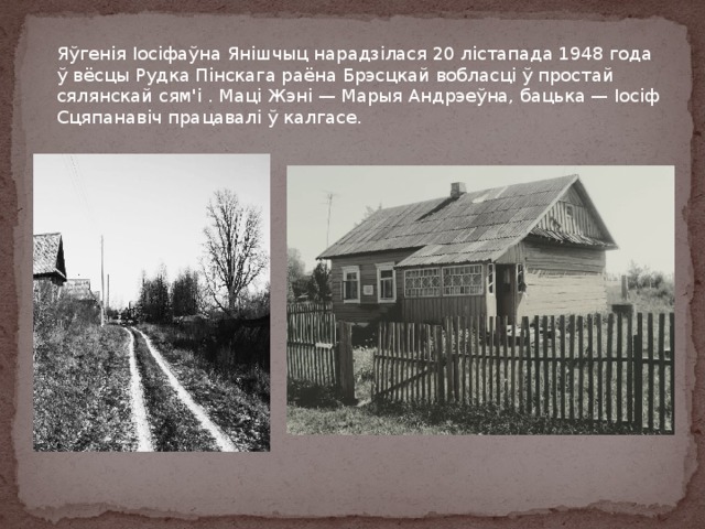 Яўгенія Іосіфаўна Янішчыц нарадзілася 20 лістапада 1948 года ў вёсцы Рудка Пінскага раёна Брэсцкай вобласці ў простай сялянскай сям'i . Маці Жэні — Марыя Андрэеўна, бацька — Іосіф Сцяпанавіч працавалі ў калгасе. 