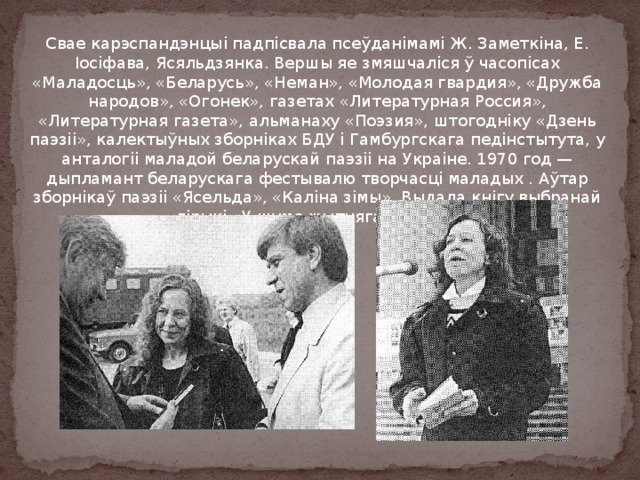 Свае карэспандэнцыі падпісвала псеўданімамі Ж. Заметкіна, Е. Іосіфава, Ясяльдзянка. Вершы яе змяшчаліся ў часопісах «Маладосць», «Беларусь», «Неман», «Молодая гвардия», «Дружба народов», «Огонек», газетах «Литературная Россия», «Литературная газета», альманаху «Поэзия», штогодніку «Дзень паэзіі», калектыўных зборніках БДУ і Гамбургскага педінстытута, у анталогіі маладой беларускай паэзіі на Украіне. 1970 год — дыпламант беларускага фестывалю творчасці маладых . Аўтар зборнікаў паэзіі «Ясельда», «Каліна зімы». Выдала кнігу выбранай лірыкі «У шуме жытняга святла». 