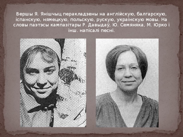 Вершы Я. Янішчыц перакладзены на англійскую, балгарскую, іспанскую, нямецкую, польскую, рускую, украінскую мовы. На словы паэтэсы кампазітары Р. Давыдаў, Ю. Семяняка, М. Юрко і інш. напісалі песні. 