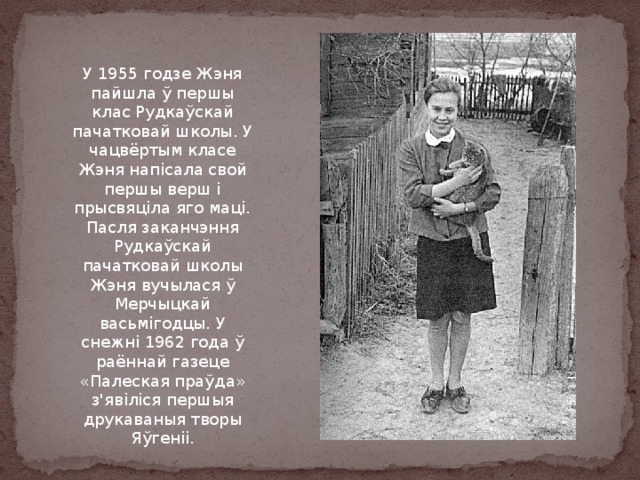 У 1955 годзе Жэня пайшла ў першы клас Рудкаўскай пачатковай школы. У чацвёртым класе Жэня напісала свой першы верш і прысвяціла яго маці. Пасля заканчэння Рудкаўскай пачатковай школы Жэня вучылася ў Мерчыцкай васьмігодцы. У снежні 1962 года ў раённай газеце «Палеская праўда» з'явіліся першыя друкаваныя творы Яўгеніі. 