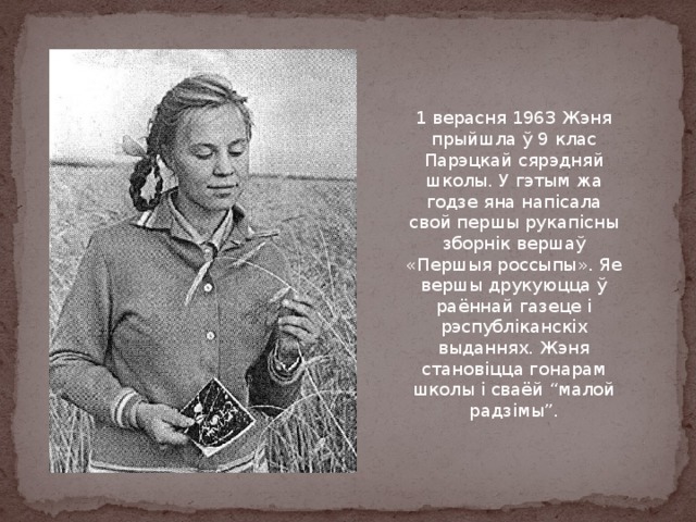1 верасня 1963 Жэня прыйшла ў 9 клас Парэцкай сярэдняй школы. У гэтым жа годзе яна напісала свой першы рукапісны зборнік вершаў «Першыя россыпы». Яе вершы друкуюцца ў раённай газеце і рэспубліканскіх выданнях. Жэня становіцца гонарам школы і сваёй “малой радзімы”. 