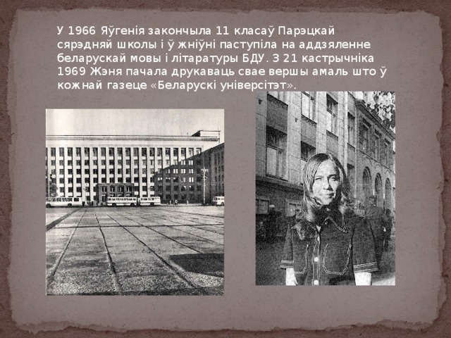 У 1966 Яўгенія закончыла 11 класаў Парэцкай сярэдняй школы і ў жніўні паступіла на аддзяленне беларускай мовы і літаратуры БДУ. З 21 кастрычніка 1969 Жэня пачала друкаваць свае вершы амаль што ў кожнай газеце «Беларускі універсітэт». 