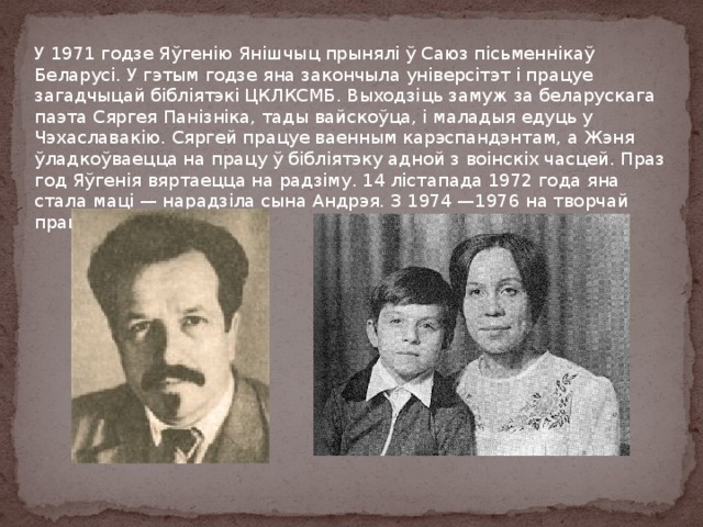 У 1971 годзе Яўгенію Янішчыц прынялі ў Саюз пісьменнікаў Беларусі. У гэтым годзе яна закончыла універсітэт і працуе загадчыцай бібліятэкі ЦКЛКСМБ. Выходзіць замуж за беларускага паэта Сяргея Панізніка, тады вайскоўца, і маладыя едуць у Чэхаславакію. Сяргей працуе ваенным карэспандэнтам, а Жэня ўладкоўваецца на працу ў бібліятэку адной з воінскіх часцей. Праз год Яўгенія вяртаецца на радзіму. 14 лістапада 1972 года яна стала маці — нарадзіла сына Андрэя. З 1974 —1976 на творчай працы. 