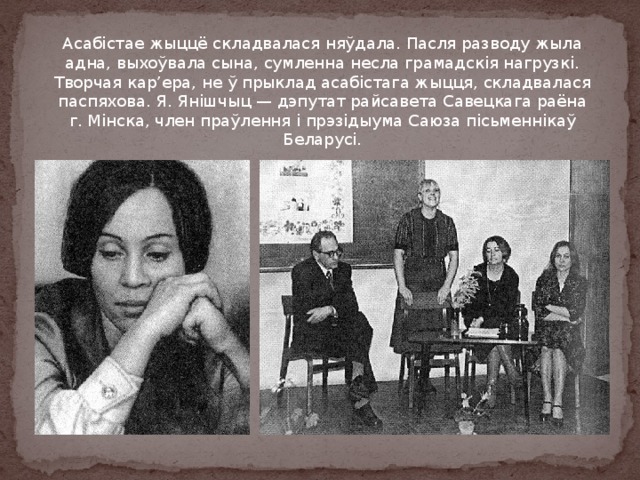 Асабістае жыццё складвалася няўдала. Пасля разводу жыла адна, выхоўвала сына, сумленна несла грамадскія нагрузкі. Творчая кар’ера, не ў прыклад асабістага жыцця, складвалася паспяхова. Я. Янішчыц — дэпутат райсавета Савецкага раёна г. Мінска, член праўлення і прэзідыума Саюза пісьменнікаў Беларусі. 