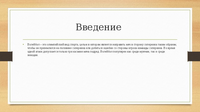 Введение Волейбол – это олимпийский вид спорта, целью в котором является направить мяч в сторону соперника таким образом, чтобы он приземлился на половине соперника или добиться ошибки со стороны игрока команды соперника. Во время одной атаки допускается только три касания мяча подряд. Волейбол популярен как среди мужчин, так и среди женщин.  