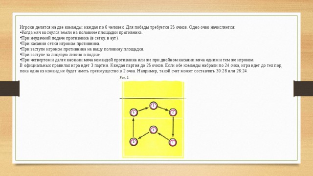 Игроки делятся на две команды: каждая по 6 человек. Для победы требуется 25 очков. Одно очко начисляется: Когда мяч коснулся земли на половине площадки противника. При неудачной подаче противника (в сетку, в аут). При касании сетки игроком противника. При заступе игроком противника на вашу половину площадки. При заступе за лицевую линию в подаче. При четвертом и далее касании мяча командой противника или же при двойном касании мяча одним и тем же игроком. В официальных правилах игра идет 3 партии. Каждая партия до 25 очков. Если обе команды набрали по 24 очка, игра идет до тех пор, пока одна из команд не будет иметь преимущество в 2 очка. Например, такой счет может составлять 30:28 или 26:24. 