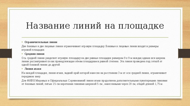 Название линий на площадке Ограничительные линии Две боковые и две лицевые линии ограничивают игровую площадку. Боковые и лицевые линии входят в размеры игровой площадки. Средняя линия Ось средней линии разделяет игровую площадку на две равные площадки размером 9 х 9 м каждая;однако вся ширина линии рассматривается как принадлежащая обеим площадкам в равной степени. Эта линия проведена под сеткой от одной боковой линии до другой. Линия атаки На каждой площадке, линия атаки, задний край которой нанесен на расстоянии 3 м от оси средней линии, ограничивает переднюю зону. Для ФИВБ Мировых и Официальных Соревнований линия атаки продолжена дополнительными пунктирными линиями от боковых линий, пятью 15-см короткими линиями шириной 5 см., нанесенными через 20 см, общей длиной 1,75 м. 