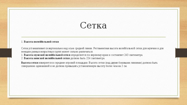Сетка 1.  Высота волейбольной сетки   Сетка устанавливается вертикально над осью средней линии. Регламентная высота волейбольной сетки для мужчин и для женщин разных возрастных групп может сильно различаться.  1.  Высота мужской волейбольной сетки  определяется по верхнему краю и составляет 243 сантиметра.  2.  Высота женской волейбольной сетки  должна быть 224 сантиметра. Высота сетки  измеряется в середине игровой площадки. Высота сетки (над двумя боковыми линиями) должна быть совершенно одинаковой и не должна превышать установленную высоту более чем на 2 см.  