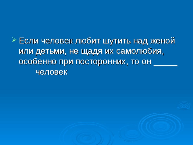 Если человек любит шутить над женой или детьми, не щадя их самолюбия, особенно при посторонних, то он _____ человек 