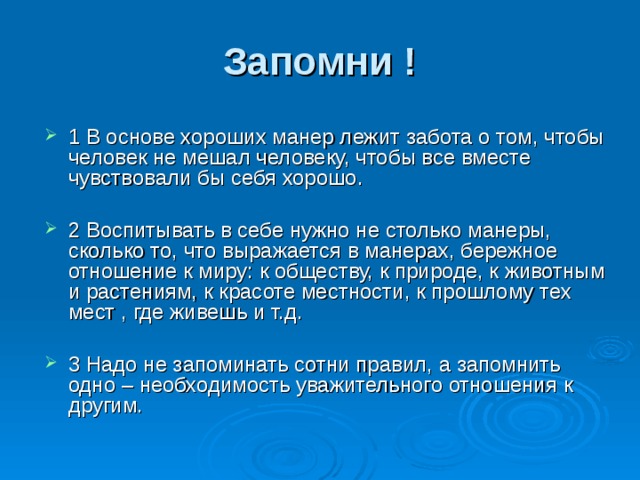 Запомни ! 1 В основе хороших манер лежит забота о том, чтобы человек не мешал человеку, чтобы все вместе чувствовали бы себя хорошо.  2 Воспитывать в себе нужно не столько манеры, сколько то, что выражается в манерах, бережное отношение к миру: к обществу, к природе, к животным и растениям, к красоте местности, к прошлому тех мест , где живешь и т.д.  3 Надо не запоминать сотни правил, а запомнить одно – необходимость уважительного отношения к другим. 