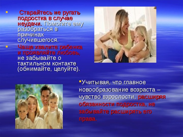  Старайтесь не ругать подростка в случае неудачи. Помогите ему разобраться в причинах случившегося. Чаще хвалите ребенка и проявляйте любовь, не забывайте о тактильном контакте (обнимайте, целуйте). Учитывая, что главное новообразование возраста – чувство взрослости, расширяя обязанности подростка, не забывайте расширять его права. 