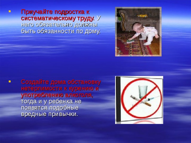 Приучайте подростка к систематическому труду. У него обязательно должны быть обязанности по дому.   Создайте дома обстановку нетерпимости к курению и употреблению алкоголя, тогда и у ребенка не появятся подобные вредные привычки. 