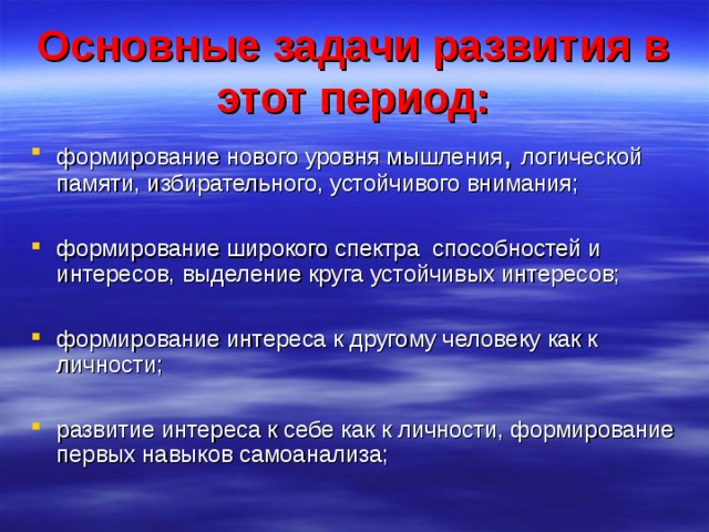 Основные задачи развития в этот период: формирование нового уровня мышления , логической памяти, избирательного, устойчивого внимания;  формирование широкого спектра способностей и интересов, выделение круга устойчивых интересов;  формирование интереса к другому человеку как к личности;  развитие интереса к себе как к личности, формирование первых навыков самоанализа;  