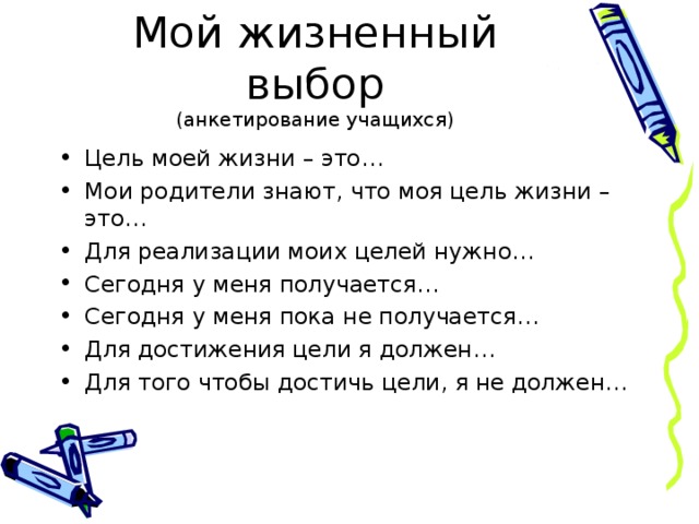 Мой жизненный выбор  (анкетирование учащихся) Цель моей жизни – это… Мои родители знают, что моя цель жизни – это… Для реализации моих целей нужно… Сегодня у меня получается… Сегодня у меня пока не получается… Для достижения цели я должен… Для того чтобы достичь цели, я не должен… 